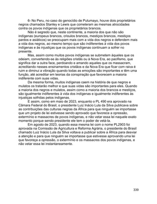 339
6- No Peru, no caso do genocídio de Putumayo, houve dois proprietários
negros chamados Stanley e Lewis que cometeram as mesmas atrocidades
contra os povos indígenas que os proprietários brancos.
Não é segredo que, neste continente, a maioria dos que não são
indígenas (europeus brancos, crioulos brancos, mestiços brancos, mestiços
pardos e asiáticos) se preocupam mais com a vida dos negros e defendem mais
a vida dos negros, ao mesmo tempo que são indiferentes à vida dos povos
indígenas e às injustiças que os povos indígenas continuam a sofrer no
presente.
Mas, assim como muitos povos indígenas se submetem àqueles que os
odeiam, convertendo-se às religiões cristãs ou à Nova Era, ao pacifismo, que
significa dar a outra face, perdoando e amando aqueles que os massacram,
acreditando nesses ensinamentos cristãos e da Nova Era que ficar com raiva é
ruim e diminui a vibração quando todas as emoções são importantes e têm uma
função, até acreditar em teorias da conspiração que favorecem a maioria
indiferente com suas vidas.
Da mesma forma, muitos indígenas caem na história de que negros e
mulatos os tratarão melhor e que suas vidas são importantes para eles. Quando
a maioria dos negros e mulatos, assim como a maioria dos brancos e mestiços,
são igualmente indiferentes à vida dos indígenas e igualmente indiferentes às
injustiças sofridas pelos indígenas.
E assim, como em maio de 2023, enquanto o PL 490 era aprovado na
Câmara Federal do Brasil, o presidente Luiz Inácio Lula da Silva publicava sobre
as contribuições das culturas negras da África para que ninguém se importasse
que um projeto de lei estivesse sendo aprovado que favorece a opressão,
extermínio e massacres de povos indígenas, e não vetar essa lei naquele exato
momento porque sendo presidente ele tem o poder de vetá-la.
Em agosto de 2023, quando essa mesma lei com o nome PL2903 foi
aprovada na Comissão de Agricultura e Reforma Agrária, o presidente do Brasil
chamado Luiz Inácio Lula da Silva voltava a publicar sobre a África para desviar
a atenção e para que ninguém se importasse que estivesse aprovando uma lei
que favoreça a opressão, o extermínio e os massacres dos povos indígenas, e
não vetar essa lei instantaneamente.
 