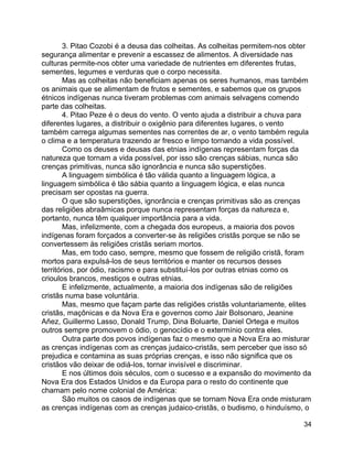 34
3. Pitao Cozobi é a deusa das colheitas. As colheitas permitem-nos obter
segurança alimentar e prevenir a escassez de alimentos. A diversidade nas
culturas permite-nos obter uma variedade de nutrientes em diferentes frutas,
sementes, legumes e verduras que o corpo necessita.
Mas as colheitas não beneficiam apenas os seres humanos, mas também
os animais que se alimentam de frutos e sementes, e sabemos que os grupos
étnicos indígenas nunca tiveram problemas com animais selvagens comendo
parte das colheitas.
4. Pitao Peze é o deus do vento. O vento ajuda a distribuir a chuva para
diferentes lugares, a distribuir o oxigênio para diferentes lugares, o vento
também carrega algumas sementes nas correntes de ar, o vento também regula
o clima e a temperatura trazendo ar fresco e limpo tornando a vida possível.
Como os deuses e deusas das etnias indígenas representam forças da
natureza que tornam a vida possível, por isso são crenças sábias, nunca são
crenças primitivas, nunca são ignorância e nunca são superstições.
A linguagem simbólica é tão válida quanto a linguagem lógica, a
linguagem simbólica é tão sábia quanto a linguagem lógica, e elas nunca
precisam ser opostas na guerra.
O que são superstições, ignorância e crenças primitivas são as crenças
das religiões abraâmicas porque nunca representam forças da natureza e,
portanto, nunca têm qualquer importância para a vida.
Mas, infelizmente, com a chegada dos europeus, a maioria dos povos
indígenas foram forçados a converter-se às religiões cristãs porque se não se
convertessem às religiões cristãs seriam mortos.
Mas, em todo caso, sempre, mesmo que fossem de religião cristã, foram
mortos para expulsá-los de seus territórios e manter os recursos desses
territórios, por ódio, racismo e para substituí-los por outras etnias como os
crioulos brancos, mestiços e outras etnias.
E infelizmente, actualmente, a maioria dos indígenas são de religiões
cristãs numa base voluntária.
Mas, mesmo que façam parte das religiões cristãs voluntariamente, elites
cristãs, maçônicas e da Nova Era e governos como Jair Bolsonaro, Jeanine
Añez, Guillermo Lasso, Donald Trump, Dina Boluarte, Daniel Ortega e muitos
outros sempre promovem o ódio, o genocídio e o extermínio contra eles.
Outra parte dos povos indígenas faz o mesmo que a Nova Era ao misturar
as crenças indígenas com as crenças judaico-cristãs, sem perceber que isso só
prejudica e contamina as suas próprias crenças, e isso não significa que os
cristãos vão deixar de odiá-los, tornar invisível e discriminar.
E nos últimos dois séculos, com o sucesso e a expansão do movimento da
Nova Era dos Estados Unidos e da Europa para o resto do continente que
chamam pelo nome colonial de América:
São muitos os casos de indígenas que se tornam Nova Era onde misturam
as crenças indígenas com as crenças judaico-cristãs, o budismo, o hinduísmo, o
 
