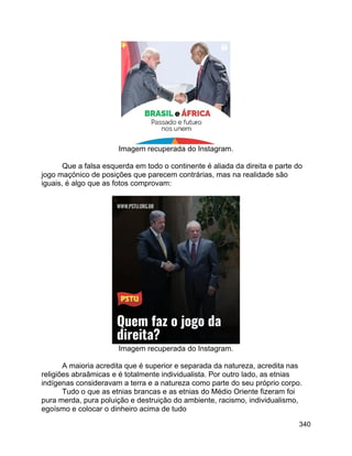 340
Imagem recuperada do Instagram.
Que a falsa esquerda em todo o continente é aliada da direita e parte do
jogo maçónico de posições que parecem contrárias, mas na realidade são
iguais, é algo que as fotos comprovam:
Imagem recuperada do Instagram.
A maioria acredita que é superior e separada da natureza, acredita nas
religiões abraâmicas e é totalmente individualista. Por outro lado, as etnias
indígenas consideravam a terra e a natureza como parte do seu próprio corpo.
Tudo o que as etnias brancas e as etnias do Médio Oriente fizeram foi
pura merda, pura poluição e destruição do ambiente, racismo, individualismo,
egoísmo e colocar o dinheiro acima de tudo
 