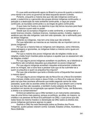 341
E o que está acontecendo agora no Brasil é a prova do quanto a maioria é
uma merda e de como os governos da falsa esquerda servem à direita.
Portanto, enquanto a maioria dos que não são indígenas continuar a
existir, o extermínio e o genocídio dos grupos étnicos indígenas continuarão, a
poluição e a destruição do meio ambiente continuarão, a caça por prazer
continuará, as touradas continuarão e a as brigas de galos continuarão.
O que mais me frustra e me deprime é que não temos recursos para fazer
pagar a maioria e quem está no poder.
Desde que os europeus chegaram a este continente, e começaram a
existir brancos crioulos, mestiços brancos, mestiços pardos, mulatos, negros e
asiáticos que não são indígenas: tudo tem sido opressão, dor e sofrimento para
as etnias indígenas.
Defendo os indígenas, mas tem uma coisa que não entendo:
Por que defendem as maiorias se as maiorias não se importam com os
povos indígenas?
Por que se a maioria trata os indígenas com desprezo, como inferiores,
como selvagens e ignorantes, os indígenas tratam a maioria como iguais em
direitos e valor?
Por que a maioria dos povos indígenas são de religiões cristãs se as
religiões cristãs foram trazidas pelos europeus e aqueles que os assassinam são
de religiões cristãs?
Por que alguns povos indígenas acreditam no pacifismo, se a tolerância e
o pacifismo são cúmplices daqueles que prejudicam os povos indígenas?
Por que alguns indígenas acreditam naqueles ensinamentos cristãos de
amar os inimigos, dar a outra face e perdoar tudo que os faz submeter-se a
quem os prejudica e quem os prejudica fica impune?
Por que não entendem que tanto a Direita como a Esquerda lhes causam
o mesmo dano?
Por que alguns povos indígenas são da Nova Era se a Nova Era também
inclui crenças cristãs como anjos e Jesus Cristo, e a Nova Era culpa as vítimas
pelo mal que lhes acontece afirmando que estão pagando carma de vidas
passadas, quais são os acordos antes de encarnar ou que atraem com a mente
os danos que lhes são causados, e também muitos adeptos da Nova Era
acreditam em teorias da conspiração que apoiam Donald Trump, Jair Bolsonaro,
a direita e os conservadores?
Embora já saibamos que a ONU também é um instrumento colonialista,
mas de uma forma mais passiva, porque os políticos, as elites, os maçons, os
cristãos e as pessoas da Nova Era participam na ONU, o que prova que são
todas faces da mesma moeda e a declaração da ONU sobre os direitos dos
povos indígenas permanece apenas no papel
Quando a ONU fez esta Declaração sobre os Direitos dos Povos
Indígenas, quatro países votaram contra: Canadá, Estados Unidos, Austrália e
Nova Zelândia.
 