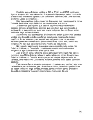 342
É sabido que os Estados Unidos, a CIA, a OTAN e a USAID continuam
ligados ao genocídio e ao extermínio dos povos indígenas em todo o continente,
e têm estado totalmente ligados a Jair Bolsonaro, Jeanine Añez, Dina Boluarte,
Guillermo Lasso e outros lixos .
Mas é possível que outros governos dos países que votaram contra, como
Canadá, Austrália e Nova Zelândia, também estejam envolvidos.
Já sabemos que aqueles que odeiam os povos indígenas tanto no
passado como no presente são sexistas que acreditam que a dominação, a
subjugação, o extermínio e o terror aos povos indígenas lhes conferem poder,
virilidade, força e masculinidade.
Assim como está acontecendo atualmente no Brasil: quando nos Estados
Unidos e no Canadá os indígenas foram expulsos da maior parte de seus
territórios, foram travadas guerras contra os indígenas onde os soldados
sentiram prazer em cometer todo tipo de atrocidades contra eles, o ódio aos
indígenas foi algo que se generalizou na maioria da população.
Na verdade, assim como a caça por prazer, durante muito tempo nos
Estados Unidos e no Canadá foi considerado um costume familiar caçar
indígenas e algo compartilhado entre pais e filhos.
Algo a ter em conta, tal como a caça por prazer tem origem nos países
europeus e do Médio Oriente, tal como as touradas e as brigas de galos: nos
Estados Unidos e no Canadá, a caça por prazer sempre foi promovida, Na
verdade, uma tradição no Canadá era matar cruelmente focas bebês como um
costume.
E da mesma forma, aqueles que caçam por prazer sem que isso seja uma
necessidade para sobreviver, por causa do machismo, acreditam que isso lhes
dá poder, virilidade, força e masculinidade, como acontece com a prática no
Canadá de massacrar focas em determinados momentos do ano.
 