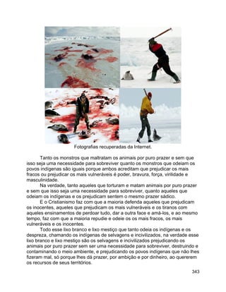 343
Fotografias recuperadas da Internet.
Tanto os monstros que maltratam os animais por puro prazer e sem que
isso seja uma necessidade para sobreviver quanto os monstros que odeiam os
povos indígenas são iguais porque ambos acreditam que prejudicar os mais
fracos ou prejudicar os mais vulneráveis é poder, bravura, força, virilidade e
masculinidade.
Na verdade, tanto aqueles que torturam e matam animais por puro prazer
e sem que isso seja uma necessidade para sobreviver, quanto aqueles que
odeiam os indígenas e os prejudicam sentem o mesmo prazer sádico.
E o Cristianismo faz com que a maioria defenda aqueles que prejudicam
os inocentes, aqueles que prejudicam os mais vulneráveis e os tiranos com
aqueles ensinamentos de perdoar tudo, dar a outra face e amá-los, e ao mesmo
tempo, faz com que a maioria repudie e odeie os os mais fracos, os mais
vulneráveis e os inocentes.
Todo esse lixo branco e lixo mestiço que tanto odeia os indígenas e os
despreza, chamando os indígenas de selvagens e incivilizados, na verdade esse
lixo branco e lixo mestiço são os selvagens e incivilizados prejudicando os
animais por puro prazer sem ser uma necessidade para sobreviver, destruindo e
contaminando o meio ambiente, e prejudicando os povos indígenas que não lhes
fizeram mal, só porque lhes dá prazer, por ambição e por dinheiro, ao quererem
os recursos de seus territórios.
 