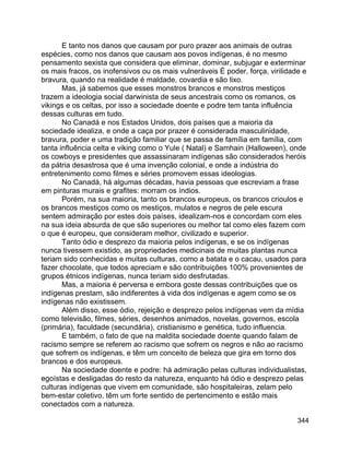 344
E tanto nos danos que causam por puro prazer aos animais de outras
espécies, como nos danos que causam aos povos indígenas, é no mesmo
pensamento sexista que considera que eliminar, dominar, subjugar e exterminar
os mais fracos, os inofensivos ou os mais vulneráveis É poder, força, virilidade e
bravura, quando na realidade é maldade, covardia e são lixo.
Mas, já sabemos que esses monstros brancos e monstros mestiços
trazem a ideologia social darwinista de seus ancestrais como os romanos, os
vikings e os celtas, por isso a sociedade doente e podre tem tanta influência
dessas culturas em tudo.
No Canadá e nos Estados Unidos, dois países que a maioria da
sociedade idealiza, e onde a caça por prazer é considerada masculinidade,
bravura, poder e uma tradição familiar que se passa de família em família, com
tanta influência celta e viking como o Yule ( Natal) e Samhain (Halloween), onde
os cowboys e presidentes que assassinaram indígenas são considerados heróis
da pátria desastrosa que é uma invenção colonial, e onde a indústria do
entretenimento como filmes e séries promovem essas ideologias.
No Canadá, há algumas décadas, havia pessoas que escreviam a frase
em pinturas murais e grafites: morram os índios.
Porém, na sua maioria, tanto os brancos europeus, os brancos crioulos e
os brancos mestiços como os mestiços, mulatos e negros de pele escura
sentem admiração por estes dois países, idealizam-nos e concordam com eles
na sua ideia absurda de que são superiores ou melhor tal como eles fazem com
o que é europeu, que consideram melhor, civilizado e superior.
Tanto ódio e desprezo da maioria pelos indígenas, e se os indígenas
nunca tivessem existido, as propriedades medicinais de muitas plantas nunca
teriam sido conhecidas e muitas culturas, como a batata e o cacau, usados para
fazer chocolate, que todos apreciam e são contribuições 100% provenientes de
grupos étnicos indígenas, nunca teriam sido desfrutadas.
Mas, a maioria é perversa e embora goste dessas contribuições que os
indígenas prestam, são indiferentes à vida dos indígenas e agem como se os
indígenas não existissem.
Além disso, esse ódio, rejeição e desprezo pelos indígenas vem da mídia
como televisão, filmes, séries, desenhos animados, novelas, governos, escola
(primária), faculdade (secundária), cristianismo e genética, tudo influencia.
E também, o fato de que na maldita sociedade doente quando falam de
racismo sempre se referem ao racismo que sofrem os negros e não ao racismo
que sofrem os indígenas, e têm um conceito de beleza que gira em torno dos
brancos e dos europeus.
Na sociedade doente e podre: há admiração pelas culturas individualistas,
egoístas e desligadas do resto da natureza, enquanto há ódio e desprezo pelas
culturas indígenas que vivem em comunidade, são hospitaleiras, zelam pelo
bem-estar coletivo, têm um forte sentido de pertencimento e estão mais
conectados com a natureza.
 