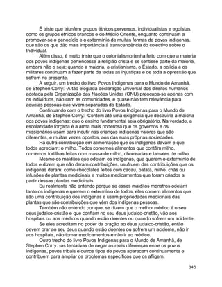 345
É triste que triunfem grupos étnicos perversos, individualistas e egoístas,
como os grupos étnicos brancos e do Médio Oriente, enquanto continuam a
promover-se o genocídio e o extermínio de muitas formas de povos indígenas,
que são os que dão mais importância à transcendência do colectivo sobre o
Individual.
Além disso, é muito triste que o colonialismo tenha feito com que a maioria
dos povos indígenas pertencesse à religião cristã e se sentisse parte da maioria,
embora não o seja; quando a maioria, o cristianismo, o Estado, a polícia e os
militares continuam a fazer parte de todas as injustiças e de toda a opressão que
sofrem no presente.
A seguir, um trecho do livro Povos Indígenas para o Mundo de Amanhã,
de Stephen Corry: -A tão elogiada declaração universal dos direitos humanos
adotada pela Organização das Nações Unidas (ONU) preocupa-se apenas com
os indivíduos, não com as comunidades, e quase não tem relevância para
aquelas pessoas que vivem separadas do Estado.
Continuando com o trecho do livro Povos Indígenas para o Mundo de
Amanhã, de Stephen Corry: -Contém até uma exigência que destruiria a maioria
dos povos indígenas: que o ensino fundamental seja obrigatório. Na verdade, a
escolaridade forçada é a arma mais poderosa que os governos e os
missionários usam para incutir nas crianças indígenas valores que são
diferentes, e muitas vezes opostos, aos das suas próprias sociedades.
Há outra contribuição em alimentação que os indígenas davam e que
todos apreciam: o milho. Todos comemos alimentos que contêm milho,
comemos tortilhas feitas com massa de milho, chorreadas e tamales de milho.
Mesmo os malditos que odeiam os indígenas, que querem o extermínio de
todos e dizem que não deram contribuições, usufruem das contribuições que os
indígenas deram: como chocolates feitos com cacau, batata, milho, chás ou
infusões de plantas medicinais e muitos medicamentos que foram criados a
partir dessas plantas medicinais.
Eu realmente não entendo porque se esses malditos monstros odeiam
tanto os indígenas e querem o extermínio de todos, eles comem alimentos que
são uma contribuição dos indígenas e usam propriedades medicinais das
plantas que são contribuições que vêm dos indígenas pessoas.
Também não entendo por que, se dizem que o melhor médico é o seu
deus judaico-cristão e que confiam no seu deus judaico-cristão, vão aos
hospitais ou aos médicos quando estão doentes ou quando sofrem um acidente.
Se eles acreditam no poder da oração ao deus judaico-cristão, então
devem orar ao seu deus quando estão doentes ou sofrem um acidente, não ir
aos hospitais, não tomar medicamentos e não ir ao médico.
Outro trecho do livro Povos Indígenas para o Mundo de Amanhã, de
Stephen Corry: -as tentativas de negar as reais diferenças entre os povos
indígenas, povos tribais e outros tipos de povos aparecem continuamente e
contribuem para ampliar os problemas específicos que os afligem.
 