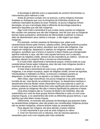 346
A tecnologia é definida como a capacidade de construir ferramentas ou
instrumentos para melhorar a vida.
Antes do primeiro contato com os brancos: a etnia indígena chamada
Andokes ou Andoques que vive na Amazônia da Colômbia construiu os
melhores machados de pedra do local. Portanto, os povos indígenas tinham
tecnologia, só que a tecnologia deles é diferente da tecnologia poluente e
destrutiva daqueles que não são indígenas.
Algo muito triste e lamentável é que muitas vezes quando os indígenas
têm contato com pessoas que não são indígenas, isso faz com que os indígenas
tenham baixa autoestima, sentimentos de inferioridade e prefiram a mistura,
além de abandonarem seus valores e crenças , e até negam que sejam
indígenas.
Por exemplo, conheci pessoas da Nicarágua que, pelas suas
características físicas (pele morena, cabelos pretos, olhos ligeiramente puxados
e nariz mais largo para os lados), percebem que muitos são indígenas, mas
negam ser indígenas, desprezam e rejeitam os indígenas, sentem-se mais
europeus, acreditam que o branco é superior e dizem frases que miscigenação
significa melhorar a raça, não têm mais aquela harmonia com a natureza,
pertencem às religiões cristãs, deixam de dar importância ao coletivo , tornam-se
egoístas, atacam os próprios filhos e tornam-se individualistas.
E é muito triste, deprimente e lamentável porque, embora todas as suas
características físicas sejam indígenas, eles não são mais indígenas devido à
sua forma de pensar e de ver o mundo.
O mais triste e lamentável de tudo é que, embora rejeitem e odeiem os
indígenas, e se sintam europeus, sejam de religiões cristãs, tornem-se egoístas,
individualistas e maltratem os filhos, os brancos e mestiços sempre os
desprezam, os discriminam, os atacam e os tratam como inferiores.
Além disso, algo maravilhoso nos povos indígenas é seu jeito simples e
humilde de ser, mas devido ao problema da língua, os desastrosos mestiços e
desastrosos brancos Muitas vezes interpretam mal suas palavras e usam as
mesmas palavras ou frases dando-lhes outro significado para deixá-las como as
piores, quando os indígenas não dão o mesmo significado às palavras e frases.
Uma etnia indígena são os Tucanos do Brasil e da Colômbia, eles são
subdivididos em mais de doze grupos étnicos diferentes e cada um com suas
próprias línguas, e os casamentos são entre os diferentes grupos étnicos, o que
significa que eles falam muitas línguas.
Infelizmente, no exemplo das pessoas da Nicarágua que possuem todas
as características indígenas, elas não podem ser consideradas indígenas porque
não se sentem indígenas, embora tenham todas as características.
Para alguém ser indígena, ele deve atender a esses critérios:
1. O mais importante é que você se sinta indígena ou nativo.
2. Viver em harmonia com a natureza, tirar da natureza apenas o
necessário para viver e ter respeito pelo meio ambiente.
 
