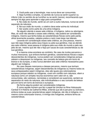 347
3. Você pode usar a tecnologia, mas nunca deve ser consumista.
4. Seja humilde e simples, no sentido de nunca se sentir superior ou
inferior (não no sentido de se humilhar ou se sentir menos), reconhecendo que
sempre há algo para aprender e algo para compartilhar.
5. Na visão do mundo, sentir-se um com a outra natureza, nunca se sentir
separado da natureza.
6. Na sua visão de mundo, o coletivo deve estar acima do individual.
7. Ser aceito como parte de uma etnia indígena.
Se alguém atende a esses sete critérios, é indígena, nativo ou aborígene.
Mas, se você não atender a esses sete critérios, não poderá ser considerado
indígena, mesmo que tenha todas as características físicas como pele parda,
olhos levemente puxados, cabelos pretos e nariz mais largo nas laterais.
Levando em consideração esses sete critérios, se uma pessoa, mesmo
que não seja indígena pelos seus traços ou pela sua genética, mas se atende
aos sete critérios, essa pessoa é indígena pela sua visão de mundo e pelo seu
jeito de ser, mesmo que ele não o faça por causa de suas características ou de
sua genética.
E a mesma coisa acontece ao contrário. No caso de muitos peruanos e
muitos mexicanos, que embora tenham genética, características físicas e sejam
descendentes de indígenas, nunca podem ser considerados indígenas porque
odeiam e desprezam os indígenas, seu conceito de beleza gira em torno do
branco e do europeu, e eles nunca atendem aos sete critérios necessários para
alguém ser indígena.
No caso desses mexicanos e desses peruanos, mesmo que tenham
características indígenas, sejam descendentes de indígenas ou mesmo todos os
seus antepassados sejam indígenas, eles são iguais aos colonizadores
europeus porque odeiam os indígenas, vivem em conflito com natureza, vêem a
natureza como um simples recurso económico sem valor em si, são
consumistas, são vaidosos, narcisistas e consideram-se superiores, sentem-se
separados do resto da natureza, são individualistas e o seu conceito de beleza
gira em torno em torno de brancos e europeus.
De forma alguma podem ser considerados indígenas.
É como aquele homem que fez o papel de Umukai no filme Holocausto
Canibal II A História de Catherine Miles, entendo que ele é peruano ou boliviano,
embora todas as suas características sejam indígenas, ele não é indígena, é o
mesmo como colonizador branco, é inimigo dos indígenas, embora tenha as
características.
 