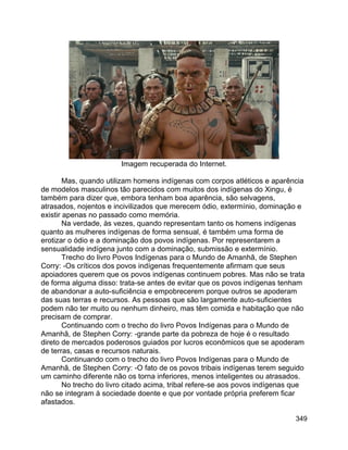349
Imagem recuperada do Internet.
Mas, quando utilizam homens indígenas com corpos atléticos e aparência
de modelos masculinos tão parecidos com muitos dos indígenas do Xingu, é
também para dizer que, embora tenham boa aparência, são selvagens,
atrasados, nojentos e incivilizados que merecem ódio, extermínio, dominação e
existir apenas no passado como memória.
Na verdade, às vezes, quando representam tanto os homens indígenas
quanto as mulheres indígenas de forma sensual, é também uma forma de
erotizar o ódio e a dominação dos povos indígenas. Por representarem a
sensualidade indígena junto com a dominação, submissão e extermínio.
Trecho do livro Povos Indígenas para o Mundo de Amanhã, de Stephen
Corry: -Os críticos dos povos indígenas frequentemente afirmam que seus
apoiadores querem que os povos indígenas continuem pobres. Mas não se trata
de forma alguma disso: trata-se antes de evitar que os povos indígenas tenham
de abandonar a auto-suficiência e empobrecerem porque outros se apoderam
das suas terras e recursos. As pessoas que são largamente auto-suficientes
podem não ter muito ou nenhum dinheiro, mas têm comida e habitação que não
precisam de comprar.
Continuando com o trecho do livro Povos Indígenas para o Mundo de
Amanhã, de Stephen Corry: -grande parte da pobreza de hoje é o resultado
direto de mercados poderosos guiados por lucros econômicos que se apoderam
de terras, casas e recursos naturais.
Continuando com o trecho do livro Povos Indígenas para o Mundo de
Amanhã, de Stephen Corry: -O fato de os povos tribais indígenas terem seguido
um caminho diferente não os torna inferiores, menos inteligentes ou atrasados.
No trecho do livro citado acima, tribal refere-se aos povos indígenas que
não se integram à sociedade doente e que por vontade própria preferem ficar
afastados.
 