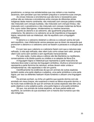 35
gnosticismo, a crença nos extraterrestres que nos visitam e nos mestres
ascensos, sem perceber que isso também prejudica e contamina suas crenças.
As únicas misturas e sincretismos que são bons e necessários para
unificar são as misturas e sincretismos entre crenças de diferentes etnias
indígenas deste mesmo continente; não misturado com crenças judaico-cristãs,
não misturado com crenças budistas, não misturado com crenças hindus, não
misturado com o gnosticismo e não misturado com crenças modernas da Nova
Era, como visitar alienígenas, intraterrestres ou mestres ascensos.
Quanto ao ateísmo e ao ceticismo, são igualmente prejudiciais ao
cristianismo. No ateísmo e no ceticismo só se dá importância à linguagem
lógica, reduzindo tudo ao intelectual, não há equilíbrio com a linguagem
simbólica.
O ateísmo e o ceticismo idolatram a ciência e a colocam acima de tudo
sem equilíbrio, mas infelizmente vemos pessoas que se dizem de esquerda que
promovem o ateísmo e o ceticismo como se fossem a panaceia e a solução para
tudo.
E é por isso que o ateísmo e o ceticismo fazem com que a natureza seja
reificada, a vida seja reificada, eles vêem tudo como coisas sem valor, porque
vêem tudo como sem sentido e sem significado transcendental.
Por esta razão, muitos ateus e céticos são tão libertários ou neoliberais,
conservadores e de direita quanto os cristãos e os adeptos da Nova Era.
A linguagem lógica e intelectual que representa a parte masculina da
natureza deve estar a serviço da linguagem simbólica, intuitiva e emocional que
representa a parte feminina da natureza, ambas devem estar unidas e
complementar-se, não separadas e não em guerra.
Cientificamente há evidências de que em animais de outras espécies
também existe uma parte objetiva e subjetiva, uma parte simbólica e uma parte
lógica, por isso os elefantes realizam rituais fúnebres e utilizam uma linguagem
lógica.
Os animais sonham, eu tinha um gatinho que quando dormia com ele
enrolado em meus braços, ele suspirava e mexia os lábios enquanto dormia, e
há muito mais evidências de que em animais de outras espécies eles têm uma
parte objetiva e uma subjetiva parte, uma parte lógica e uma parte simbólica.
Só que, nos animais de outras espécies, as duas partes estão em
equilíbrio, ao contrário do que acontece com a maioria dos humanos que não
são indígenas.
 