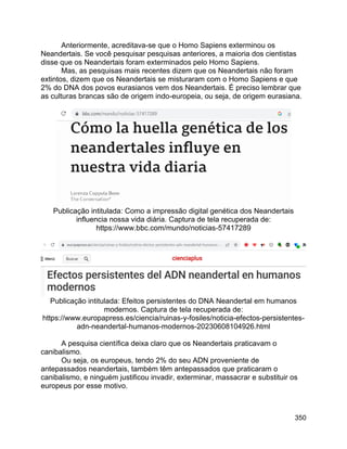 350
Anteriormente, acreditava-se que o Homo Sapiens exterminou os
Neandertais. Se você pesquisar pesquisas anteriores, a maioria dos cientistas
disse que os Neandertais foram exterminados pelo Homo Sapiens.
Mas, as pesquisas mais recentes dizem que os Neandertais não foram
extintos, dizem que os Neandertais se misturaram com o Homo Sapiens e que
2% do DNA dos povos eurasianos vem dos Neandertais. É preciso lembrar que
as culturas brancas são de origem indo-europeia, ou seja, de origem eurasiana.
Publicação intitulada: Como a impressão digital genética dos Neandertais
influencia nossa vida diária. Captura de tela recuperada de:
https://www.bbc.com/mundo/noticias-57417289
Publicação intitulada: Efeitos persistentes do DNA Neandertal em humanos
modernos. Captura de tela recuperada de:
https://www.europapress.es/ciencia/ruinas-y-fosiles/noticia-efectos-persistentes-
adn-neandertal-humanos-modernos-20230608104926.html
A pesquisa científica deixa claro que os Neandertais praticavam o
canibalismo.
Ou seja, os europeus, tendo 2% do seu ADN proveniente de
antepassados neandertais, também têm antepassados que praticaram o
canibalismo, e ninguém justificou invadir, exterminar, massacrar e substituir os
europeus por esse motivo.
 