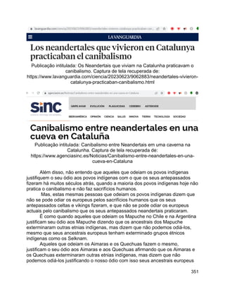 351
Publicação intitulada: Os Neandertais que viviam na Catalunha praticavam o
canibalismo. Captura de tela recuperada de:
https://www.lavanguardia.com/ciencia/20230623/9062883/neandertales-vivieron-
catalunya-practicaban-canibalismo.html
Publicação intitulada: Canibalismo entre Neandertais em uma caverna na
Catalunha. Captura de tela recuperada de:
https://www.agenciasinc.es/Noticias/Canibalismo-entre-neandertales-en-una-
cueva-en-Cataluna
Além disso, não entendo que aqueles que odeiam os povos indígenas
justifiquem o seu ódio aos povos indígenas com o que os seus antepassados
fizeram há muitos séculos atrás, quando a maioria dos povos indígenas hoje não
pratica o canibalismo e não faz sacrifícios humanos.
Mas, estas mesmas pessoas que odeiam os povos indígenas dizem que
não se pode odiar os europeus pelos sacrifícios humanos que os seus
antepassados celtas e vikings fizeram, e que não se pode odiar os europeus
actuais pelo canibalismo que os seus antepassados neandertais praticaram.
É como quando aqueles que odeiam os Mapuche no Chile e na Argentina
justificam seu ódio aos Mapuche dizendo que os ancestrais dos Mapuche
exterminaram outras etnias indígenas, mas dizem que não podemos odiá-los,
mesmo que seus ancestrais europeus tenham exterminado grupos étnicos
indígenas como os Selknam.
Aqueles que odeiam os Aimaras e os Quechuas fazem o mesmo,
justificam o seu ódio aos Aimaras e aos Quechuas afirmando que os Aimaras e
os Quechuas exterminaram outras etnias indígenas, mas dizem que não
podemos odiá-los justificando o nosso ódio com isso seus ancestrais europeus
 
