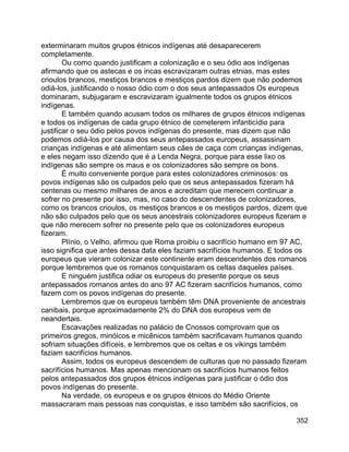 352
exterminaram muitos grupos étnicos indígenas até desaparecerem
completamente.
Ou como quando justificam a colonização e o seu ódio aos indígenas
afirmando que os astecas e os incas escravizaram outras etnias, mas estes
crioulos brancos, mestiços brancos e mestiços pardos dizem que não podemos
odiá-los, justificando o nosso ódio com o dos seus antepassados Os europeus
dominaram, subjugaram e escravizaram igualmente todos os grupos étnicos
indígenas.
E também quando acusam todos os milhares de grupos étnicos indígenas
e todos os indígenas de cada grupo étnico de cometerem infanticídio para
justificar o seu ódio pelos povos indígenas do presente, mas dizem que não
podemos odiá-los por causa dos seus antepassados europeus, assassinam
crianças indígenas e até alimentam seus cães de caça com crianças indígenas,
e eles negam isso dizendo que é a Lenda Negra, porque para esse lixo os
indígenas são sempre os maus e os colonizadores são sempre os bons.
É muito conveniente porque para estes colonizadores criminosos: os
povos indígenas são os culpados pelo que os seus antepassados fizeram há
centenas ou mesmo milhares de anos e acreditam que merecem continuar a
sofrer no presente por isso, mas, no caso do descendentes de colonizadores,
como os brancos crioulos, os mestiços brancos e os mestiços pardos, dizem que
não são culpados pelo que os seus ancestrais colonizadores europeus fizeram e
que não merecem sofrer no presente pelo que os colonizadores europeus
fizeram.
Plínio, o Velho, afirmou que Roma proibiu o sacrifício humano em 97 AC,
isso significa que antes dessa data eles faziam sacrifícios humanos. E todos os
europeus que vieram colonizar este continente eram descendentes dos romanos
porque lembremos que os romanos conquistaram os celtas daqueles países.
E ninguém justifica odiar os europeus do presente porque os seus
antepassados romanos antes do ano 97 AC fizeram sacrifícios humanos, como
fazem com os povos indígenas do presente.
Lembremos que os europeus também têm DNA proveniente de ancestrais
canibais, porque aproximadamente 2% do DNA dos europeus vem de
neandertais.
Escavações realizadas no palácio de Cnossos comprovam que os
primeiros gregos, minóicos e micênicos também sacrificavam humanos quando
sofriam situações difíceis, e lembremos que os celtas e os vikings também
faziam sacrifícios humanos.
Assim, todos os europeus descendem de culturas que no passado fizeram
sacrifícios humanos. Mas apenas mencionam os sacrifícios humanos feitos
pelos antepassados dos grupos étnicos indígenas para justificar o ódio dos
povos indígenas do presente.
Na verdade, os europeus e os grupos étnicos do Médio Oriente
massacraram mais pessoas nas conquistas, e isso também são sacrifícios, os
 