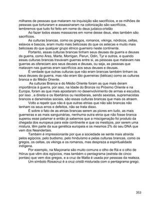 353
milhares de pessoas que mataram na inquisição são sacrifícios, e os milhões de
pessoas que torturaram e assassinaram na colonização são sacrifícios,
lembremos que tudo foi feito em nome do deus judaico-cristão
Ao fazer todos esses massacres em nome desse deus, eles também são
sacrifícios.
As culturas brancas, como os gregos, romanos, vikings, nórdicos, celtas,
eslavos e bascos, eram muito mais belicosas do que os astecas e muito mais
belicosas do que qualquer grupo étnico guerreiro neste continente.
Portanto, essas culturas brancas tinham seus deuses da guerra e deusas
da guerra, como Ares, Marte, Morrigan, Perun, Odin, Tyr e outros, e quando
essas culturas brancas travavam guerras entre si, as pessoas que matavam nas
guerras as ofereciam aos seus deuses e deusas, ou seja, as pessoas que
matavam nas guerras eram sacrifícios aos seus deuses e deusas.
É verdade que outras culturas que não eram brancas também tinham os
seus deuses da guerra, mas não eram tão guerreiras (bélicas) como as culturas
branca e do Médio Oriente.
As culturas Branca e do Médio Oriente foram as que mais deram
importância à guerra, por isso, na Idade do Bronze no Próximo Oriente e na
Europa, foram as que mais apostaram no desenvolvimento de armas e escudos,
por isso , a direita e os libertários ou neoliberais, sendo sexistas, supremacistas
brancos e darwinistas sociais, são essas culturas brancas que mais os atraem.
Volto a repetir que não é que outras etnias que não são brancas não
tenham os seus erros e defeitos, não se trata disso.
É sobre o fato de as etnias brancas serem as piores em tudo, as mais
guerreiras e as mais sanguinárias, nenhuma outra etnia que não fosse branca
superou esse patamar e então já sabemos que a miscigenação foi produto da
chegada dos europeus para este continente e que os mestiços, por serem uma
mistura, têm parte da sua genética europeia e os mesmos 2% do seu DNA que
vem dos Neandertais.
Também é impressionante por que a sociedade se sente mais atraída
pelos egípcios, pelo budismo, pelo hinduísmo e pelas culturas brancas, como os
gregos, os celtas, os vikings e os romanos, mas despreza a espiritualidade
indígena.
Por exemplo, na Maçonaria são muito comuns o olho de Rá e o olho de
Hórus que vêm dos egípcios, mas também o pentagrama (estrela de cinco
pontas) que vem dos gregos, e a cruz de Malta é usada por pessoas da realeza.
Um símbolo Rosacruz é a cruz cristã misturada com o pentagrama grego.
 