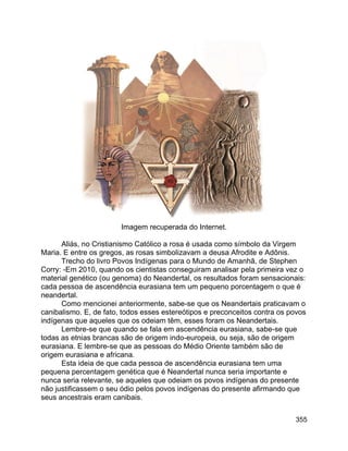 355
Imagem recuperada do Internet.
Aliás, no Cristianismo Católico a rosa é usada como símbolo da Virgem
Maria. E entre os gregos, as rosas simbolizavam a deusa Afrodite e Adônis.
Trecho do livro Povos Indígenas para o Mundo de Amanhã, de Stephen
Corry: -Em 2010, quando os cientistas conseguiram analisar pela primeira vez o
material genético (ou genoma) do Neandertal, os resultados foram sensacionais:
cada pessoa de ascendência eurasiana tem um pequeno porcentagem o que é
neandertal.
Como mencionei anteriormente, sabe-se que os Neandertais praticavam o
canibalismo. E, de fato, todos esses estereótipos e preconceitos contra os povos
indígenas que aqueles que os odeiam têm, esses foram os Neandertais.
Lembre-se que quando se fala em ascendência eurasiana, sabe-se que
todas as etnias brancas são de origem indo-europeia, ou seja, são de origem
eurasiana. E lembre-se que as pessoas do Médio Oriente também são de
origem eurasiana e africana.
Esta ideia de que cada pessoa de ascendência eurasiana tem uma
pequena percentagem genética que é Neandertal nunca seria importante e
nunca seria relevante, se aqueles que odeiam os povos indígenas do presente
não justificassem o seu ódio pelos povos indígenas do presente afirmando que
seus ancestrais eram canibais.
 