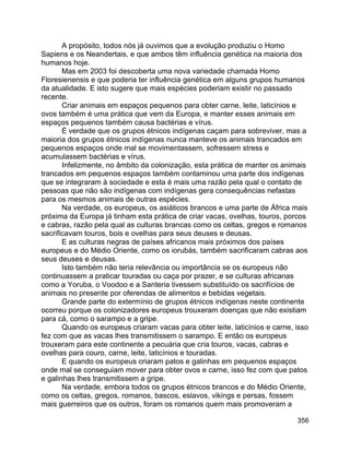 356
A propósito, todos nós já ouvimos que a evolução produziu o Homo
Sapiens e os Neandertais, e que ambos têm influência genética na maioria dos
humanos hoje.
Mas em 2003 foi descoberta uma nova variedade chamada Homo
Floresienensis e que poderia ter influência genética em alguns grupos humanos
da atualidade. E isto sugere que mais espécies poderiam existir no passado
recente.
Criar animais em espaços pequenos para obter carne, leite, laticínios e
ovos também é uma prática que vem da Europa, e manter esses animais em
espaços pequenos também causa bactérias e vírus.
É verdade que os grupos étnicos indígenas caçam para sobreviver, mas a
maioria dos grupos étnicos indígenas nunca manteve os animais trancados em
pequenos espaços onde mal se movimentassem, sofressem stress e
acumulassem bactérias e vírus.
Infelizmente, no âmbito da colonização, esta prática de manter os animais
trancados em pequenos espaços também contaminou uma parte dos indígenas
que se integraram à sociedade e esta é mais uma razão pela qual o contato de
pessoas que não são indígenas com indígenas gera consequências nefastas
para os mesmos animais de outras espécies.
Na verdade, os europeus, os asiáticos brancos e uma parte de África mais
próxima da Europa já tinham esta prática de criar vacas, ovelhas, touros, porcos
e cabras, razão pela qual as culturas brancas como os celtas, gregos e romanos
sacrificavam touros, bois e ovelhas para seus deuses e deusas.
E as culturas negras de países africanos mais próximos dos países
europeus e do Médio Oriente, como os iorubás, também sacrificaram cabras aos
seus deuses e deusas.
Isto também não teria relevância ou importância se os europeus não
continuassem a praticar touradas ou caça por prazer, e se culturas africanas
como a Yoruba, o Voodoo e a Santeria tivessem substituído os sacrifícios de
animais no presente por oferendas de alimentos e bebidas vegetais.
Grande parte do extermínio de grupos étnicos indígenas neste continente
ocorreu porque os colonizadores europeus trouxeram doenças que não existiam
para cá, como o sarampo e a gripe.
Quando os europeus criaram vacas para obter leite, laticínios e carne, isso
fez com que as vacas lhes transmitissem o sarampo. E então os europeus
trouxeram para este continente a pecuária que cria touros, vacas, cabras e
ovelhas para couro, carne, leite, laticínios e touradas.
E quando os europeus criaram patos e galinhas em pequenos espaços
onde mal se conseguiam mover para obter ovos e carne, isso fez com que patos
e galinhas lhes transmitissem a gripe.
Na verdade, embora todos os grupos étnicos brancos e do Médio Oriente,
como os celtas, gregos, romanos, bascos, eslavos, vikings e persas, fossem
mais guerreiros que os outros, foram os romanos quem mais promoveram a
 