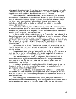 357
colonização de outros locais do mundo e foram os romanos, desde o imperador
Constantino I, que converteu o Império Romano ao Cristianismo Católico, os
responsáveis pela expansão do Cristianismo em todo o mundo.
Lembremos que a Bíblia foi criada no Concílio de Nicéia, pois existiam
muitas seitas cristãs antes da religião católica como os gnósticos, os essênios,
os ebionitas e muitas outras, mas no Concílio de Nicéia foi criada a Bíblia do
catolicismo com os evangelhos selecionados e outras seitas cristãs são
proibidas, e este Concílio de Nicéia foi realizado por ordem do imperador
romano Constantino I.
Depois as outras religiões cristãs como os protestantes ou evangélicos,
as Testemunhas de Jeová, os Mórmons, os Adventistas, a Igreja Ortodoxa e os
Pentecostais, são todas filhas da Igreja Católica porque se baseiam na mesma
Bíblia Católica criada no Concílio de Nicéia.
A única religião cristã que existiu depois de Constantino I que não era filha
do católico porque não se baseava na Bíblia foram os cátaros para quem o Papa
Inocêncio III criou a inquisição para eliminá-los, mas os cátaros se baseavam no
gnosticismo e repetiam o a mesma dualidade maçônica e racista de considerar a
luz e as trevas, o espírito e a matéria como inimigos, opostos e não como
complementos.
Lembre-se que o nazista Otto Rahn se considerava um cátaro e que os
cátaros surgiram na França, e como diz o ditado: quando o rio soa é porque
carrega pedras.
Porque se vemos a natureza, o masculino e o feminino, o frio e o calor, a
noite e o dia, as trevas e a luz, são complementos, o equilíbrio entre os dois
torna a vida possível, não são inimigos e são não opostos.
Mas ambas as religiões cristãs, a Maçonaria, o Rosacrucianismo, o
ocultismo cristão e o gnosticismo, como a Nova Era e o paganismo branco,
fazem-nos acreditar que são inimigas e que são opostas, produzindo um
desequilíbrio e um conflito.
E portanto, a dualidade maçônica do tabuleiro de xadrez preto e branco,
do avental azul e do avental vermelho, fazendo parecer que são inimigos em
guerra e que controlam ambos os lados.
Eles usam o avental azul para representar o capitalismo, a Direita e os
Neoliberais, e o avental vermelho para representar a falsa Esquerda, e fazem
acreditar na mentira de que estão em guerra quando na realidade servem aos
mesmos senhores.
Mas eles são apenas símbolos pervertidos e distorcidos da natureza.
Muitas aves consideradas sagradas por algumas etnias indígenas, como lapas e
outras, possuem as duas cores vermelho e azul unidas em sua plumagem:
 