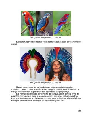 358
Fotografías recuperadas do Internet.
E alguns Cocar Indígenas são feitos com penas das duas cores (vermelho
e azul):
Fotografías recuperadas do Internet.
O azul, assim como as nuvens brancas estão associadas ao céu,
entendendo o céu como a atmosfera que protege o planeta, elas simbolizam a
energia masculina que é guerreira, mas é guerreira porque protege.
E o vermelho associado ao vermelho do sangue, assim como o preto da
terra fértil, representa a terra, o sangue que corre nas veias está associado à
água que corre nos rios e à lava que corre nas veias vulcânicas, eles simbolizam
a energia feminina que é a intuição ou instinto que guia a vida.
 
