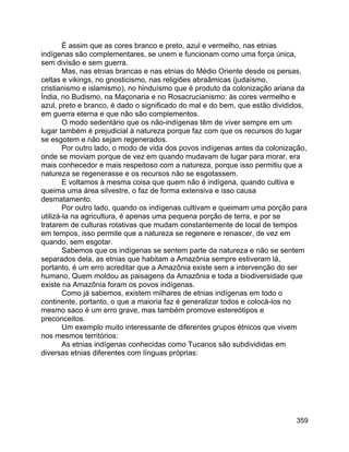 359
É assim que as cores branco e preto, azul e vermelho, nas etnias
indígenas são complementares, se unem e funcionam como uma força única,
sem divisão e sem guerra.
Mas, nas etnias brancas e nas etnias do Médio Oriente desde os persas,
celtas e vikings, no gnosticismo, nas religiões abraâmicas (judaísmo,
cristianismo e islamismo), no hinduísmo que é produto da colonização ariana da
Índia, no Budismo, na Maçonaria e no Rosacrucianismo: às cores vermelho e
azul, preto e branco, é dado o significado do mal e do bem, que estão divididos,
em guerra eterna e que não são complementos.
O modo sedentário que os não-indígenas têm de viver sempre em um
lugar também é prejudicial à natureza porque faz com que os recursos do lugar
se esgotem e não sejam regenerados.
Por outro lado, o modo de vida dos povos indígenas antes da colonização,
onde se moviam porque de vez em quando mudavam de lugar para morar, era
mais conhecedor e mais respeitoso com a natureza, porque isso permitiu que a
natureza se regenerasse e os recursos não se esgotassem.
E voltamos à mesma coisa que quem não é indígena, quando cultiva e
queima uma área silvestre, o faz de forma extensiva e isso causa
desmatamento.
Por outro lado, quando os indígenas cultivam e queimam uma porção para
utilizá-la na agricultura, é apenas uma pequena porção de terra, e por se
tratarem de culturas rotativas que mudam constantemente de local de tempos
em tempos, isso permite que a natureza se regenere e renascer, de vez em
quando, sem esgotar.
Sabemos que os indígenas se sentem parte da natureza e não se sentem
separados dela, as etnias que habitam a Amazônia sempre estiveram lá,
portanto, é um erro acreditar que a Amazônia existe sem a intervenção do ser
humano, Quem moldou as paisagens da Amazônia e toda a biodiversidade que
existe na Amazônia foram os povos indígenas.
Como já sabemos, existem milhares de etnias indígenas em todo o
continente, portanto, o que a maioria faz é generalizar todos e colocá-los no
mesmo saco é um erro grave, mas também promove estereótipos e
preconceitos.
Um exemplo muito interessante de diferentes grupos étnicos que vivem
nos mesmos territórios:
As etnias indígenas conhecidas como Tucanos são subdivididas em
diversas etnias diferentes com línguas próprias:
 