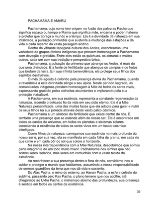 36
PACHAMAMA E AMARU
Pachamama, cujo nome tem origem na fusão das palavras Pacha que
significa espaço ou tempo e Mama que significa mãe, encarna o poder materno
e protetor que abraça o mundo e o tempo. Ela é a divindade da natureza em sua
totalidade, a pulsação primordial que sustenta a mudança das estações e dá
vida a cada recanto da vasta paisagem andino.
Dentro da vibrante tapeçaria cultural dos Andes, encontramos uma
variedade de grupos étnicos indígenas que prestam homenagem à Pachamama
com devoção e gratidão. Entre eles estão os quíchuas, os aimarás e muitos
outros, cada um com sua tradição e perspectiva única.
Pachamama, a pulsação do universo que abrange os Andes, é mais do
que uma divindade; É a fonte de fertilidade que abençoa os campos e os frutos
que brotam da terra. Em sua infinita benevolência, ela protege seus filhos dos
espíritos destrutivos.
O mês de agosto é colorido pela presença divina da Pachamama, quando
a reverência a esta divindade atinge o seu ápice. Neste período sagrado, as
comunidades indígenas prestam homenagem à Mãe de todos os seres vivos,
expressando gratidão pelas colheitas abundantes e implorando pela sua
proteção inabalável.
A Pachamama, em sua essência, representa a constante regeneração da
natureza, tecendo o delicado fio da vida em seu ciclo eterno. Ela é a Mãe
Natureza personificada, uma das muitas faces que ela adopta para guiar e nutrir
os seus filhos na sua jornada através deste vasto palco cósmico.
Pachamama é um símbolo da fertilidade que existe dentro de nós, E
também uma presença que se estende além do nosso ser. Ela é encontrada em
todos os cantos do universo, em todos os planetas e sistemas solares,
conectando a existência de todos os seres vivos em um tecido cósmico
interligado.
Como filhos da natureza, carregamos sua essência no mais profundo do
nosso ser e, por sua vez, ela se manifesta em cada folha de grama, em cada rio
que corre e em cada pôr do sol que colore o horizonte.
Na nossa interdependência com a Mãe Natureza, descobrimos que somos
parte integrante de um todo muito maior. Pachamama nos lembra que não
somos seres isolados, mas seres em comunhão com o vasto tecido da
existência.
Ao reconhecer a sua presença dentro e fora de nós, convidamo-nos a
cuidar e proteger o mundo que habitamos, assumindo a nossa responsabilidade
de sermos guardiões da terra que nos dá vida e sustento.
Do Alax Pacha, o reino do externo, ao Hanan Pacha, a esfera celeste do
sublime, passando pelo Kay Pacha, o plano terreno que nos acolhe, até
chegarmos ao Ukhu Pacha, o misterioso abismo das profundezas, sua presença
é sentida em todos os cantos da existência.
 