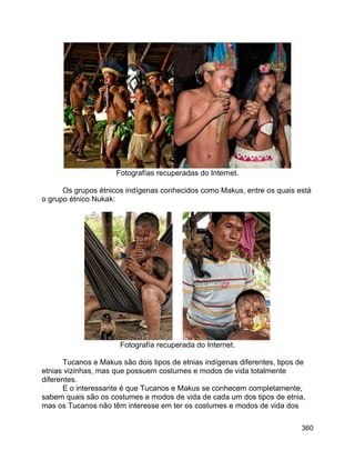 360
Fotografías recuperadas do Internet.
Os grupos étnicos indígenas conhecidos como Makus, entre os quais está
o grupo étnico Nukak:
Fotografía recuperada do Internet.
Tucanos e Makus são dois tipos de etnias indígenas diferentes, tipos de
etnias vizinhas, mas que possuem costumes e modos de vida totalmente
diferentes.
E o interessante é que Tucanos e Makus se conhecem completamente,
sabem quais são os costumes e modos de vida de cada um dos tipos de etnia,
mas os Tucanos não têm interesse em ter os costumes e modos de vida dos
 