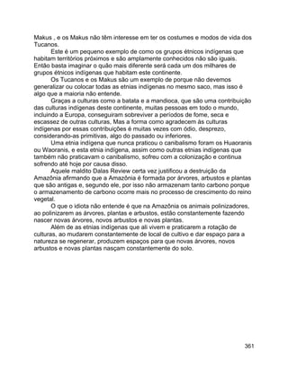 361
Makus , e os Makus não têm interesse em ter os costumes e modos de vida dos
Tucanos.
Este é um pequeno exemplo de como os grupos étnicos indígenas que
habitam territórios próximos e são amplamente conhecidos não são iguais.
Então basta imaginar o quão mais diferente será cada um dos milhares de
grupos étnicos indígenas que habitam este continente.
Os Tucanos e os Makus são um exemplo de porque não devemos
generalizar ou colocar todas as etnias indígenas no mesmo saco, mas isso é
algo que a maioria não entende.
Graças a culturas como a batata e a mandioca, que são uma contribuição
das culturas indígenas deste continente, muitas pessoas em todo o mundo,
incluindo a Europa, conseguiram sobreviver a períodos de fome, seca e
escassez de outras culturas, Mas a forma como agradecem às culturas
indígenas por essas contribuições é muitas vezes com ódio, desprezo,
considerando-as primitivas, algo do passado ou inferiores.
Uma etnia indígena que nunca praticou o canibalismo foram os Huaoranis
ou Waoranis, e esta etnia indígena, assim como outras etnias indígenas que
também não praticavam o canibalismo, sofreu com a colonização e continua
sofrendo até hoje por causa disso.
Aquele maldito Dalas Review certa vez justificou a destruição da
Amazônia afirmando que a Amazônia é formada por árvores, arbustos e plantas
que são antigas e, segundo ele, por isso não armazenam tanto carbono porque
o armazenamento de carbono ocorre mais no processo de crescimento do reino
vegetal.
O que o idiota não entende é que na Amazônia os animais polinizadores,
ao polinizarem as árvores, plantas e arbustos, estão constantemente fazendo
nascer novas árvores, novos arbustos e novas plantas.
Além de as etnias indígenas que ali vivem e praticarem a rotação de
culturas, ao mudarem constantemente de local de cultivo e dar espaço para a
natureza se regenerar, produzem espaços para que novas árvores, novos
arbustos e novas plantas nasçam constantemente do solo.
 