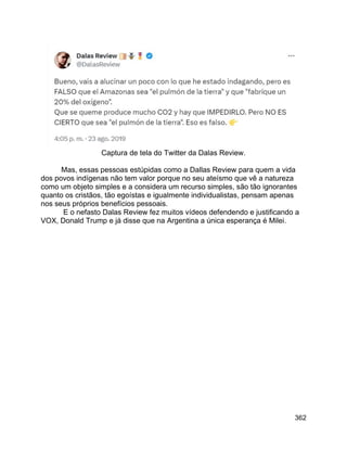 362
Captura de tela do Twitter da Dalas Review.
Mas, essas pessoas estúpidas como a Dallas Review para quem a vida
dos povos indígenas não tem valor porque no seu ateísmo que vê a natureza
como um objeto simples e a considera um recurso simples, são tão ignorantes
quanto os cristãos, tão egoístas e igualmente individualistas, pensam apenas
nos seus próprios benefícios pessoais.
E o nefasto Dalas Review fez muitos vídeos defendendo e justificando a
VOX, Donald Trump e já disse que na Argentina a única esperança é Milei.
 