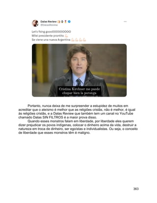 363
Portanto, nunca deixa de me surpreender a estupidez de muitos em
acreditar que o ateísmo é melhor que as religiões cristãs, não é melhor, é igual
às religiões cristãs, e a Dalas Review que também tem um canal no YouTube
chamado Dalas SIN FILTROS é a maior prova disso.
Quando esses monstros falam em liberdade, por liberdade eles querem
dizer prejudicar os povos indígenas, colocar o dinheiro acima da vida, destruir a
natureza em troca de dinheiro, ser egoístas e individualistas. Ou seja, o conceito
de liberdade que esses monstros têm é maligno.
 
