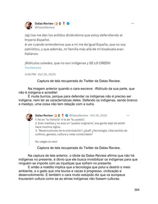 364
Captura de tela recuperada do Twitter da Dalas Review.
Na imagem anterior quando o cara escreve: -Ridículo da sua parte, que
não é indígena e acredite!
É muita burrice, porque para defender os indígenas não é preciso ser
indígena, nem ter as características deles. Defendo os indígenas, sendo branco
e mestiço, uma coisa não tem relação com a outra.
Captura de tela recuperada do Twitter da Dalas Review.
Na captura de tela anterior, o idiota da Dalas Review afirma que não há
indígenas no presente, é óbvio que ele busca invisibilizar os indígenas para que
ninguém se importe com as injustiças que sofrem no presente.
E então a maldito implica que a tecnologia que polui e destrói o meio
ambiente, e o gado que cria touros e vacas é progresso, civilização e
desenvolvimento. E também o cara muito estúpido diz que os europeus
trouxeram cultura como se as etnias indígenas não fossem culturas.
 