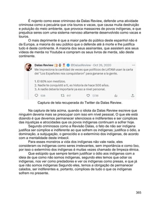 365
É nojento como esse criminoso da Dalas Review, defende uma atividade
criminosa como a pecuária que cria touros e vacas, que causa muita destruição
e poluição do meio ambiente, que provoca massacres de povos indígenas, e que
prejudica seres com uma sistema nervoso altamente desenvolvido como vacas e
touros.
O mais deprimente é que a maior parte do público deste espanhol não é
da Europa, a maioria do seu público que o defende até à morte e lhe justifica
tudo é deste continente. A maioria dos seus assinantes, que assistem aos seus
vídeos de merda no Youtube e compram os seus livros de merda, são deste
continente.
Captura de tela recuperada do Twitter da Dalas Review.
Na captura de tela acima, quando o idiota da Dalas Review escreve que
ninguém deveria mais se preocupar com isso em nível pessoal, O que ele está
dizendo é que devemos permanecer silenciosos e indiferentes e ser cúmplices
das injustiças e atrocidades que os povos indígenas continuam a sofrer hoje.
Segundo criminosos como a Revisão Dalas, o fato de não ser indígena
justifica ser cúmplice e indiferente ao que sofrem os indígenas; justifica o ódio, a
dominação, a subjugação, o genocídio e o extermínio dos indígenas, de acordo
com a mentalidade deste imbecil.
Para esses monstros a vida dos indígenas não vale nada, eles
consideram os indígenas como seres irrelevantes, sem importância e como lixo,
por isso o extermínio dos indígenas é muitas vezes chamado de limpeza étnica.
Que estúpido que sempre tentam justificar o ódio aos indígenas com a
ideia de que como não somos indígenas, segundo eles temos que odiar os
indígenas, nos ver como predadores e ver os indígenas como presas, e que já
que não somos indígenas Segundo eles, temos a obrigação de permanecer
calados, ser indiferentes e, portanto, cúmplices de tudo o que os indígenas
sofrem no presente.
 