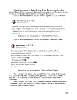 367
Estes criminosos como Dalas Review, Dross, Danann, Agustín Laje e
outros não existiriam sem o apoio da maioria, assim como aqueles que inventam
teorias da conspiração não existiriam sem o apoio da maioria.
Captura de tela onde Dalas Review oferece suporte ao VOX no Twitter:
Captura de tela recuperada do Twitter da Dalas Review.
Captura de tela onde Dalas Review apoia Donald Trump no Twitter:
Captura de tela recuperada do Twitter da Dalas Review.
Um esclarecimento sobre esse cara de Dalas: não sei se ele é mestiço,
mas aparentemente não, ele nasceu na Espanha e agora mora na Irlanda, ou
seja, ele é um europeu puro, nem é crioulo porque foi não nasceu neste
continente.
Mas, a maioria do público merda dele que o apoia e o segue se for deste
continente, e é isso que eu sempre disse que neste continente a maioria tem
preferência pelas coisas europeias..
 