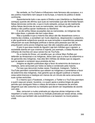 368
Na verdade, os YouTubers e Influencers mais famosos são europeus, e o
seu público maioritário nem sequer é da Europa, a maioria do público é deste
continente.
Aparentemente todo o seu apoio à Direita e aos Libertários ou Neoliberais
começou quando ele afirmou que suas ex-namoradas que são feministas faziam
falsas denúncias contra ele, o que é muito estúpido, porque se ele realmente
sofreu falsas denúncias de suas ex-namoradas, isso não não justifica ser de
direita e não justifica apoiar neoliberais ou libertários.
E se ele sofreu falsas acusações das ex-namoradas, os indígenas não
têm culpa disso, o planeta não tem culpa disso.
Mas a questão é que a maioria dos ateus são tão desastrosos como a
maioria dos cristãos, e acreditam ser muito objectivos, desprezando o subjectivo,
e são igualmente subjectivos quando as suas emoções e experiências pessoais
influenciam as suas ideologias políticas e danos para pessoas que não os
prejudicaram como povos indígenas que não são culpados pelo que sofreram.
O pior é que essa merda do Agustín Laje tem milhões que o apoiam, a
sociedade doente em que vivemos é nojenta, por exemplo, o Dalas Review tem
milhares de inscritos em seus canais lixo do YouTube.
Ou a merda do Dross, um canalha que, ao criticar Marc Ruffalo por
defender as Amazonas e os indígenas, deixa claro que é a favor do extermínio e
do genocídio dos indígenas, mas eles têm milhões de idiotas que os seguem,
que os apoiam e compram seus produtos de lixo.
Imagine se alguém publicasse algo a favor do extermínio de brancos e
mestiços, seria censurado por todos os lados e condenado pela maioria.
Foi isso que denunciei muitas vezes: Facebook, Instagram, Twitter e
YouTube permitem comentários que odeiam os indígenas e comentários a favor
do extermínio dos indígenas, mas garanto que se alguém publicar a mesma
coisa sobre brancos e mestiços em menos de um minuto ele seria censurado e
suas contas excluídas.
É o mesmo que o Facebook, o Instagram, o Twitter e o YouTube permitem
a quem caça por prazer, toureiros, e a quem apoia e pratica brigas de galos
permite que carreguem fotos e vídeos de torturas e massacres de animais
alegando que são costumes ou tradições que devem ser respeitadas de acordo
com elas.
Mas, censuram a nudez praticada por algumas etnias indígenas e não
respeitam a nudez como costume ou tradição praticada por essas etnias, então
tudo mostra que também são eurocêntricos e se baseiam na moral judaico-
cristã.
 