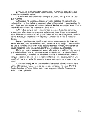 370
2. Youtubers e influenciadores com grande número de seguidores que
promovem essas ideologias.
3. O estabelecimento destas ideologias enquanto tais, que é o período
que vivemos.
Além disso, na sociedade em que vivemos baseada no egoísmo e no
individualismo, a liberdade é supervalorizada e a liberdade é colocada acima da
vida. É por isso que aquele idiota ateu da Dalas Review escreveu a frase “Viva a
liberdade” referindo-se ao sucesso de Javier Milei.
A Nova Era sempre esteve relacionada a essas ideologias, portanto,
promoveu o pós-modernismo, aquela ideia de que nada é bom e que nada é
ruim, e que tudo é relativo. E sempre se referem à liberdade de ganhar dinheiro
acima de tudo, de impor suas ideologias perversas e de merda e de causar
danos.
Isso é o que liberdade significa para esses monstros que não deveriam
existir. Portanto, uma vez que colocam o dinheiro e a tecnologia ocidental acima
de tudo e acima da vida, como faz a escória da Dalas Review, consideram os
povos indígenas como ignorantes, primitivos, selvagens ou atrasados.
Certa vez, eu me considerava ateu e não sabia que o ateísmo é o mesmo
que o cristianismo, mas agora afirmo que é o mesmo lixo que o cristianismo.
Na verdade, o ateísmo e o ceticismo causam o mesmo dano à natureza,
porque colocam a ciência e a tecnologia ocidentais como deuses, retiram um
significado transcendental da natureza e veem tudo como um simples objeto ou
coisa.
A Polícia Militar (PM) do Brasil continua atacando os indígenas da etnia
Laklãnõ Xokleng, e referindo-se ao ataque aos indígenas na conta TÁTICO
Santa Catarina, a Polícia Militar escreveu o seguinte: -Missão Barragem: o
retorno virá e o pau virá.
 