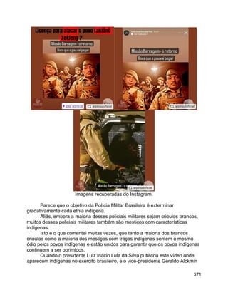 371
Imagens recuperadas do Instagram.
Parece que o objetivo da Polícia Militar Brasileira é exterminar
gradativamente cada etnia indígena.
Aliás, embora a maioria desses policiais militares sejam crioulos brancos,
muitos desses policiais militares também são mestiços com características
indígenas.
Isto é o que comentei muitas vezes, que tanto a maioria dos brancos
crioulos como a maioria dos mestiços com traços indígenas sentem o mesmo
ódio pelos povos indígenas e estão unidos para garantir que os povos indígenas
continuem a ser oprimidos.
Quando o presidente Luiz Inácio Lula da Silva publicou este vídeo onde
aparecem indígenas no exército brasileiro, e o vice-presidente Geraldo Alckmin
 