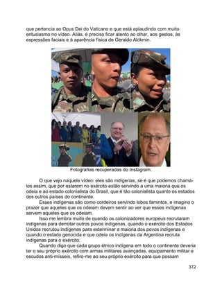 372
que pertencia ao Opus Dei do Vaticano e que está aplaudindo com muito
entusiasmo no vídeo. Aliás, é preciso ficar atento ao olhar, aos gestos, às
expressões faciais e à aparência física de Geraldo Alckmin.
Fotografías recuperadas do Instagram.
O que vejo naquele vídeo: eles são indígenas, se é que podemos chamá-
los assim, que por estarem no exército estão servindo a uma maioria que os
odeia e ao estado colonialista do Brasil, que é tão colonialista quanto os estados
dos outros países do continente.
Esses indígenas são como cordeiros servindo lobos famintos, e imagino o
prazer que aqueles que os odeiam devem sentir ao ver que esses indígenas
servem aqueles que os odeiam.
Isso me lembra muito de quando os colonizadores europeus recrutaram
indígenas para derrotar outros povos indígenas, quando o exército dos Estados
Unidos recrutou indígenas para exterminar a maioria dos povos indígenas e
quando o estado genocida e que odeia os indígenas da Argentina recruta
indígenas para o exército.
Quando digo que cada grupo étnico indígena em todo o continente deveria
ter o seu próprio exército com armas militares avançadas, equipamento militar e
escudos anti-mísseis, refiro-me ao seu próprio exército para que possam
 