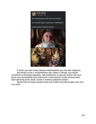 374
É assim que são muitos desses ambientalistas que não são indígenas.
Isto lembra muito o ambientalismo dos Celtas e Vikings, que diziam
considerar as florestas sagradas, mas praticavam a caça por prazer sem que
fosse uma necessidade para sobreviver, e derrubavam muitas árvores para
fazer planícies onde vacas, touros e ovelhas pudessem pastar.
Nessa foto ao longe naquela coisa que é feita com pele de gato vejo uma
cruz solar:
 