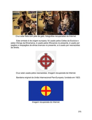 375
Cruz solar feita com pele de gato, fotografias recuperadas da Internet.
Este símbolo é de origem europeia, foi usado pelos Celtas da Escócia e
pelos Vikings da Dinamarca, é usado pelos Wiccanos no presente, é usado por
pagãos e neopagãos de etnias brancas no presente, e é usado por neonazistas
de direita.
Cruz solar usada pelos neonazistas. Imagem recuperada da Internet.
Bandeira original da União Internacional Pan-Europeia, fundada em 1923:
Imagem recuperada do Internet.
 