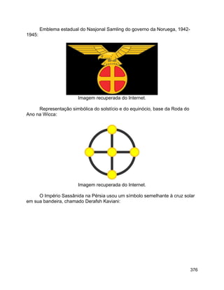 376
Emblema estadual do Nasjonal Samling do governo da Noruega, 1942-
1945:
Imagem recuperada do Internet.
Representação simbólica do solstício e do equinócio, base da Roda do
Ano na Wicca:
Imagem recuperada do Internet.
O Império Sassânida na Pérsia usou um símbolo semelhante à cruz solar
em sua bandeira, chamado Derafsh Kaviani:
 