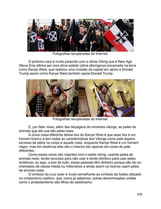 378
Fotografías recuperadas do Internet.
O próximo cara é muito parecido com o idiota Viking que é New Age
(Nova Era) afirma ser uma alma estelar (alma alienígena) encarnada na terra
como Kanye West, que realizou uma invasão da capital em apoio a Donald
Trump assim como Kanye West também apoia Donald Trump:
Fotografías recuperadas do Internet.
E, por falar nisso, além das tatuagens de símbolos vikings, as peles de
animais que ele usa são peles reais.
A única coisa diferente desse lixo do Kanye West é que esse lixo é um
homem branco e tem todas as características dos Vikings como pele áspera,
excesso de pelos no corpo e aquele rosto, enquanto Kanye West é um homem
negro, mas em essência eles são o mesmo lixo apenas em cores de pele
diferentes.
Como esses caras são nojentos com o estilo viking, usando peles de
animais reais, tendo recursos para não usar e tendo dinheiro para usar peles
sintéticas, ou seja, o pior de tudo, essas pessoas têm dinheiro porque são do so-
chamados de classe média ou milionários e ainda assim os lixeiros usam peles
de animais reais.
O símbolo da cruz solar é muito semelhante ao símbolo da hóstia utilizado
no cristianismo católico, que, como já sabemos: outras denominações cristãs
como o protestantismo são filhas do catolicismo:
 