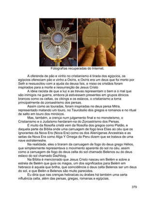 379
Fotografías recuperadas do Internet.
A oferenda de pão e vinho no cristianismo é tirada dos egípcios, os
egípcios ofereciam pão e vinho a Osíris, e Osíris era um deus que foi morto por
Seth e ressuscitou com a ajuda da deusa Ísis, e nisso os cristãos foram
inspirados para a morte e ressurreição de Jesus Cristo
A ideia racista de que a luz e as trevas representam o bem e o mal que
são inimigos na guerra, embora já estivessem presentes em grupos étnicos
brancos como os celtas, os vikings e os eslavos, o cristianismo a toma
principalmente do zoroastrismo dos persas.
Assim como as touradas, foram inspiradas no deus persa Mitra,
representado matando um touro, no Taurobolio dos gregos e romanos e no ritual
de salto em touro dos minóicos.
Mas, também, a crença num julgamento final e no monoteísmo, o
Cristianismo e o Judaísmo herdaram-na do Zoroastrismo dos Persas.
E muito da filosofia cristã vem da filosofia dos gregos como Platão, e
daquela parte da Bíblia onde uma carruagem de fogo leva Elias ao céu que os
ignorantes da Nova Era (Nova Era) como os dos Alienígenas Ancestrais e as
seitas da Nova Era como Alga Y Omega do Peru dizem que se tratava de uma
nave extraterrestre.
Na realidade, eles o tiraram da carruagem de fogo do deus grego Hélios,
que simplesmente representava o movimento aparente do sol no céu, assim
como a carruagem de fogo do deus celta do sol chamado Belenos ou do deus
eslavo do sol chamado Dazhbog.
Na Bíblia é mencionado que Jesus Cristo nasceu em Belém e sobre a
estrela de Belém que guia os magos, um dos significados para Belém em
hebraico é aquela que brilha, que coincidência o deus celta Belenos ser um deus
do sol, e que Belén e Belenos são muito parecidos.
Eu diria que nas crenças hebraicas ou árabes há também uma certa
influência celta, além das persas, gregas, romanas e egípcias.
 