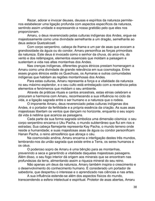 38
Rezar, adorar e invocar deuses, deusas e espíritos da natureza permite-
nos estabelecer uma ligação profunda com aspectos específicos da natureza,
sentindo assim unidade e expressando a nossa gratidão pelo que eles nos
proporcionam.
Amaru, o deus reverenciado pelas culturas indígenas dos Andes, ergue-se
majestosamente como uma divindade semelhante a um dragão, semelhante ao
deus asteca Quetzalcoatl.
Com corpo serpentino, cabeça de lhama e um par de asas que evocam a
grandiosidade da águia ou do condor, Amaru personifica as forças primordiais
da natureza. Este deus é invocado como o senhor da chuva, do arco-íris, do
vento e dos relâmpagos, elementos essenciais que moldam a paisagem e
sustentam a vida nas altas montanhas dos Andes.
Nas crenças indígenas, diferentes grupos étnicos prestam homenagem a
Amaru como uma divindade de grande relevância em sua cosmologia. Entre
esses grupos étnicos estão os Quechuas, os Aymaras e outras comunidades
indígenas que habitam as regiões montanhosas dos Andes.
Para estas culturas, Amaru representa a força e a vitalidade da natureza
no seu máximo esplendor, e o seu culto está entrelaçado com a reverência pelos
elementos e fenómenos que moldam o seu ambiente.
Através de práticas rituais e cantos ancestrais, estas etnias celebram e
procuram a harmonia com Amaru, reconhecendo a sua influência no ciclo da
vida, e a ligação sagrada entre o ser humano e a natureza que o rodeia.
O imponente Amaru, deus reverenciado pelas culturas indígenas dos
Andes, é o portador da fertilidade e a própria essência da criação. As suas asas
majestosas libertam os ventos que dançam no horizonte, enquanto o seu sopro
dá vida à neblina que acaricia as paisagens.
Cada parte da sua forma sagrada simboliza uma dimensão cósmica: o seu
corpo serpentino encarna o Uku Pacha, o mundo subterrâneo que flui em rios e
estradas; Sua cabeça flamejante representa Kay Pacha, o mundo terreno onde
reside a humanidade; e suas majestosas asas de águia ou condor personificam
Hanan Pacha, o reino atmosférico que abraça o céu.
Na cosmovisão andina, Amaru encarna a interligação destes três mundos,
lembrando-nos da união sagrada que existe entre a Terra, os seres humanos e
os céus.
O poderoso sopro de Amaru é uma bênção para as montanhas,
prevenindo a seca e garantindo a vitalidade daquelas majestosas paisagens.
Além disso, o seu fogo interior dá origem aos minerais que se encontram nas
profundezas da terra, alimentando assim a riqueza mineral do seu reino.
Não apenas um deus da natureza, Amaru também inspira o crescimento e
o desenvolvimento do conhecimento humano. É considerado um portador de
sabedoria, que despertou o interesse e o aprendizado nas ciências e nas artes.
A sua influência estende-se além dos aspectos físicos do mundo,
transcendendo a esfera intelectual e espiritual. Protetor de asas abertas, Amaru
 