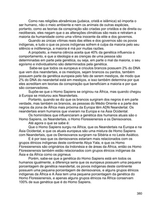 380
Como nas religiões abraâmicas (judaica, cristã e islâmica) só importa o
ser humano, não o meio ambiente e nem os animais de outras espécies,
portanto, como as teorias da conspiração são criadas por cristãos e de direita ou
neoliberais, eles negam que o as alterações climáticas são reais e retratam a
maioria da humanidade como uma vítima inocente da elite e dos governos.
Quando as únicas vítimas reais das elites e dos governos são os povos
indígenas, e tudo o que os povos indígenas sofrem é culpa da maioria pelo seu
silêncio e indiferença, a maioria é má por muitas razões.
A propósito, a mesma ciência aceita que 40% da genética influencia o
comportamento, e que a ideologia e as crenças de uma pessoa são
determinadas em parte pela genética, ou seja, em parte o mal da maioria, o seu
egoísmo e individualismo são determinados pela genética.
Sabe-se que todos os europeus e crioulos brancos possuem 2% do DNA
que vem dos neandertais, e os mestiços, sejam brancos ou pardos, também
possuem parte da genética europeia pelo fato de serem mestiços, de modo que
2% do DNA do neandertal está em mestiços, e isso também determina por que
eles acreditam em teorias da conspiração que beneficiam a maioria e por que
são conservadores.
Supõe-se que o Homo Sapiens se originou na África, mas quando chegou
à Europa se misturou aos Neandertais.
Portanto, quando se diz que os brancos surgiram dos negros é em parte
verdade, mas também os brancos, as pessoas do Médio Oriente e a parte dos
negros da zona de África mais próxima da Europa têm ADN Neandertal. Os
neandertais eram humanos que viveram na Europa e na Ásia Ocidental.
Os hominídeos que influenciaram a genética dos humanos atuais são o
Homo Sapiens, os Neandertais, o Homo Floresienensis e os Denisovanos.
Até agora o que se sabe é:
Que o Homo Sapiens surgiu na África, que os Neandertais na Europa e na
Ásia Ocidental, e que os atuais europeus são uma mistura de Homo Sapiens
com Neandertais, que os Denisovanos surgiram na Sibéria e no Leste Asiático.
E é por isso que os denisovanos estariam mais relacionados com os
grupos étnicos indígenas deste continente Abya Yala, e que os Homo
Floresienensis são originários da Indonésia e de áreas da África, então os Homo
Floresienensis também estão relacionados com grupos étnicos indígenas da
Ásia e da África como os pigmeus
Porém, sabe-se que a genética do Homo Sapiens está em todos os
humanos igualmente, a diferença seria que os europeus possuem uma pequena
porcentagem de genética neandertal, os povos indígenas deste continente
possuem uma pequena porcentagem de denisovanos, e alguns grupos étnicos
indígenas da África e A Ásia tem uma pequena porcentagem da genética do
Homo Floresienensis, e apenas alguns grupos étnicos na África conservam
100% de sua genética que é do Homo Sapiens.
 