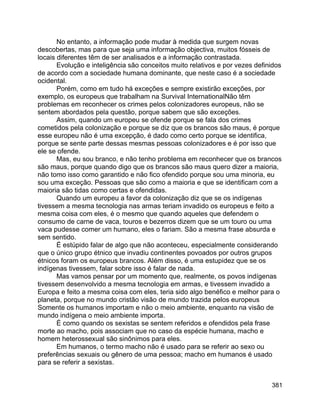 381
No entanto, a informação pode mudar à medida que surgem novas
descobertas, mas para que seja uma informação objectiva, muitos fósseis de
locais diferentes têm de ser analisados e a informação contrastada.
Evolução e inteligência são conceitos muito relativos e por vezes definidos
de acordo com a sociedade humana dominante, que neste caso é a sociedade
ocidental.
Porém, como em tudo há exceções e sempre existirão exceções, por
exemplo, os europeus que trabalham na Survival InternationalNão têm
problemas em reconhecer os crimes pelos colonizadores europeus, não se
sentem abordados pela questão, porque sabem que são exceções.
Assim, quando um europeu se ofende porque se fala dos crimes
cometidos pela colonização e porque se diz que os brancos são maus, é porque
esse europeu não é uma excepção, é dado como certo porque se identifica,
porque se sente parte dessas mesmas pessoas colonizadores e é por isso que
ele se ofende.
Mas, eu sou branco, e não tenho problema em reconhecer que os brancos
são maus, porque quando digo que os brancos são maus quero dizer a maioria,
não tomo isso como garantido e não fico ofendido porque sou uma minoria, eu
sou uma exceção. Pessoas que são como a maioria e que se identificam com a
maioria são tidas como certas e ofendidas.
Quando um europeu a favor da colonização diz que se os indígenas
tivessem a mesma tecnologia nas armas teriam invadido os europeus e feito a
mesma coisa com eles, é o mesmo que quando aqueles que defendem o
consumo de carne de vaca, touros e bezerros dizem que se um touro ou uma
vaca pudesse comer um humano, eles o fariam. São a mesma frase absurda e
sem sentido.
É estúpido falar de algo que não aconteceu, especialmente considerando
que o único grupo étnico que invadiu continentes povoados por outros grupos
étnicos foram os europeus brancos. Além disso, é uma estupidez que se os
indígenas tivessem, falar sobre isso é falar de nada.
Mas vamos pensar por um momento que, realmente, os povos indígenas
tivessem desenvolvido a mesma tecnologia em armas, e tivessem invadido a
Europa e feito a mesma coisa com eles, teria sido algo benéfico e melhor para o
planeta, porque no mundo cristão visão de mundo trazida pelos europeus
Somente os humanos importam e não o meio ambiente, enquanto na visão de
mundo indígena o meio ambiente importa.
É como quando os sexistas se sentem referidos e ofendidos pela frase
morte ao macho, pois associam que no caso da espécie humana, macho e
homem heterossexual são sinônimos para eles.
Em humanos, o termo macho não é usado para se referir ao sexo ou
preferências sexuais ou gênero de uma pessoa; macho em humanos é usado
para se referir a sexistas.
 