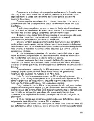 382
E no caso de animais de outras espécies a palavra macho é usada, mas
não porque seja usada em termos especistas, no caso de animais de outras
espécies macho é usado como sinônimo de sexo ou gênero e não como
sinônimo de sexista .
É a mesma palavra usada em dois contextos diferentes, onde usada no
contexto humano tem um significado e usada para outras espécies tem outro
significado.
O facto é que quando um homem como os da direita, dos libertários ou
dos neoliberais se ofende com a frase morte ao macho, fica claro que está a ser
referido e fica ofendido porque se identifica como homem sexista.
E aqui devemos deixar bem claro que sexista e heterossexual não são a
mesma coisa, um sexista pode ser de qualquer preferência sexual
(heterossexual, homossexual, bissexual ou assexuado).
Embora, também, seja parcialmente culpa das mulheres que acreditam
ser feministas, que às vezes usam a palavra macho como sinônimo de homem
heterossexual, mas os sexistas também usam macho com o mesmo significado,
mais uma vez a dualidade maçônica: a falsa esquerda que serve a Direita e
parecem ser inimigos.
Acontece que não me ofendo e não me sinto referenciado com a frase
morte ao macho, porque macho no caso dos humanos refere-se aos sexistas,
não me identifico como sexista e não me considero sexista.
Lembro-me daquele lixo idiota e nojento da Dalas Review que disse em
um vídeo que se uma vaca pudesse comer um humano, ela o faria. O maldito
Cristóvão Colombo que iniciou a colonização deste continente era um italiano de
Gênova.
É verdade que a colonização de África causou morte e sofrimento, mas a
diferença é que a colonização de África nunca causou um genocídio da
magnitude dos causados na Austrália e em Abya Yala.
Hoje: Os negros africanos governam em África e também causam
injustiças contra os negros que pertencem a grupos étnicos indígenas em África,
como os pigmeus e os bosquímanos, enquanto os povos indígenas de Abya
Yala e da Austrália não têm poder nos seus próprios países.
E algo muito ruim com a África: os negros que não são indígenas também
desprezam e ameaçam os negros que, se pertencerem a etnias indígenas, um
exemplo disso, são a maravilhosa etnia dos pigmeus formada por negros baixos
que consideram as florestas sagradas e são iguais aos indígenas deste
continente, mas os governos formados por negros que não são indígenas os
prejudicam.
O 1% de negros que, embora não sejam indígenas, defendem os povos
indígenas tanto de Abya Yala como de África são bons.
Assim como os únicos bons mestiços e os únicos bons brancos são os 1%
que defendem as etnias indígenas, e que, embora não tenhamos características
 