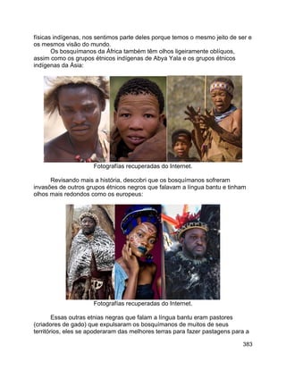 383
físicas indígenas, nos sentimos parte deles porque temos o mesmo jeito de ser e
os mesmos visão do mundo.
Os bosquímanos da África também têm olhos ligeiramente oblíquos,
assim como os grupos étnicos indígenas de Abya Yala e os grupos étnicos
indígenas da Ásia:
Fotografías recuperadas do Internet.
Revisando mais a história, descobri que os bosquímanos sofreram
invasões de outros grupos étnicos negros que falavam a língua bantu e tinham
olhos mais redondos como os europeus:
Fotografías recuperadas do Internet.
Essas outras etnias negras que falam a língua bantu eram pastores
(criadores de gado) que expulsaram os bosquímanos de muitos de seus
territórios, eles se apoderaram das melhores terras para fazer pastagens para a
 
