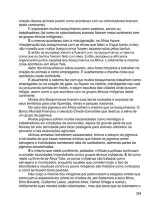 384
criação desses animais (assim como aconteceu com os colonizadores brancos
deste continente).
E exploraram muitos bosquímanos como pastores, servos ou
trabalhadores (tal como os colonizadores brancos fizeram neste continente com
os grupos étnicos indígenas).
E o mesmo aconteceu com a miscigenação: na África houve
miscigenação dos bosquímanos com as etnias que falam a língua bantu, e isso
não impediu que muitos bosquímanos fossem assassinados pelos bantos.
E então os europeus vieram e fizeram com os bosquímanos a mesma
coisa que os bantos haviam feito com eles. Então, europeus e africanos
organizaram juntos caçadas aos bosquímanos na África. Exatamente a mesma
coisa aconteceu em Abya Yala.
Além dos bosquímanos sobreviventes, eles foram forçados a trabalhar na
criação de animais e como empregados. É exactamente a mesma coisa que
aconteceu neste continente.
E atualmente o sistema faz com que muitos bosquímanos trabalhem como
empregados ou na criação de gado, ou fiquem na miséria, mendigando nas ruas
ou procurando comida em lixões, e sejam expulsos das cidades onde buscam
refúgio, assim como o que acontece com os grupos étnicos indígenas deste
continente.
Muitos dos Bosquímanos tiveram suas terras roubadas e expulsas de
seus territórios para criar fazendas, minas e parques nacionais.
No caso dos pigmeus em África sofrem o mesmo que os bosquímanos. O
Banco Mundial financiou o oleoduto Chade-Camarões que destruiu a selva de
um grupo de pigmeus
Muitos pigmeus sofrem muitas necessidades como mendigos e
trabalhadores em condições de escravidão, depois de grande parte da sua
floresta ter sido derrubada para fazer pastagens para animais utilizados na
pecuária e nas explorações agrícolas.
Milícias armadas cometeram assassinatos, tortura e estupro de pigmeus,
e há relatos de que essas mesmas milícias que tratam os pigmeus como
selvagens e incivilizados cometeram atos de canibalismo, comendo partes de
pigmeus assassinados.
É o mesmo que neste continente, soldados, milícias e polícias continuam
a cometer atrocidades imperdoáveis contra grupos étnicos indígenas. E tal como
neste continente de Abya Yala, os povos indígenas são tratados como
selvagens e incivilizados, enquanto aqueles que cometem todo o tipo de
atrocidades e injustiças contra os povos indígenas são tratados como civilizados
e como se fossem boas pessoas.
Não culpo a maioria dos indígenas por pertencerem a religiões cristãs que
continuam a assassiná-los (como os cristãos de Jair Bolsonaro e seus filhos,
Dina Boluarte, Guillermo Lasso, Jeanine Añez, Daniel Ortega e outros),
infelizmente suas mentes estão colonizadas , mas que pena que se submetam e
 