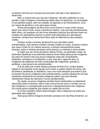 385
se deixem dominar por crenças que provocam até hoje o seu desprezo e
extermínio.
Mas, a maioria dos que não são indígenas, não têm justificativa e nem
perdão, e são à imagem e semelhança desse deus na hipocrisia, na contradição
e nos padrões duplos, além da vaidade, do egoísmo e do individualismo, ruins
por causa da genética e ruim para essa crença.
Esses personagens da Nova Era nunca tiraram a roupa cristã, porque
dizem que Jesus Cristo, anjos e demônios existem, mas que são extraterrestres.
Além disso, em qualquer um dos livros daqueles malucos que afirmam estar em
contato com alienígenas arianos ou terem sido abduzidos por alienígenas
cinzentos, sempre que mencionam Deus está se referindo ao deus judaico-
cristão.
Existem outras correntes da Nova Era que não falam sobre
extraterrestres, mas sempre mantêm crenças cristãs em anjos, arcanjos e dizem
que Jesus Cristo foi um mestre ascenso, e sempre representando esses
arcanjos, anjos e mestres ascensos como arianos ou nórdicos e como árabes.
E negar que as Linhas de Nazca, Machu Picchu, as pirâmides maias, as
pirâmides zapotecas e as pirâmides astecas foram feitas pelos povos indígenas
faz parte do mesmo ódio aos povos indígenas onde são considerados
atrasados, selvagens e incivilizados, e que, pois Que, segundo eles, os
indígenas não poderiam ter feito construções tão magníficas, grandes e
perfeitas, e que deviam ser extraterrestres.
E já se sabe que muitas dessas pessoas da Nova Era, muitos desses
hippies e neonazistas como aquele que invadiu a capital vestido de viking, são
de direita e neoliberais ou libertários, mas uma coisa estúpida que dizem é que
os deuses Os povos indígenas eram extraterrestres, quando aqueles de nós que
estudaram seriamente as crenças indígenas sabem que seus deuses
representam forças da natureza e nunca extraterrestres.
No Japão, os povos indígenas também foram deslocados ou totalmente
absorvidos pelos invasores, esta é mais uma prova de como o contato com os
não indígenas e a miscigenação provocam o desaparecimento dos indígenas.
Os únicos povos indígenas que restam no Japão são os Ainu.
E os Ainu também sofrem discriminação, ódio e desprezo por parte dos
japoneses não indígenas.
Este grupo étnico indígena chamado Jarawas vive nas Ilhas Andaman, na
Índia:
 