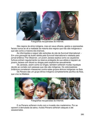 386
Fotografías recuperadas do Internet.
São negros de etnia indígena, mas em seus olhares, gestos e expressões
faciais nunca se vê a maldade da maioria dos negros que não são indígenas e
que são como a maioria dos brancos.
As informações a seguir são extraídas do site da Survival International: -
Em uma gravação de áudio obtida pela Survival International e relatada pelo
jornal britânico The Observer, um jovem Jarawa explica como os caçadores
furtivos entram regularmente na reserva protegida de sua aldeia e bajulam as
jovens Jarawa com álcool ou drogas para explorá-las sexualmente.
Os Jarawas, assim como os Onges, também sofreram muitas injustiças
devido ao contato com pessoas que não são indígenas. Os colonizadores
britânicos cometeram massacres contra estes grupos étnicos indígenas na Ásia.
Os Penans são um grupo étnico indígena completamente pacífico da Ásia,
que vive na Malásia:
Fotografías recuperadas do Internet.
E os Penans sofreram muito com a invasão dos madeireiros. Por se
oporem à derrubada da selva, muitos Penans sofreram ataques e até
assassinatos.
 