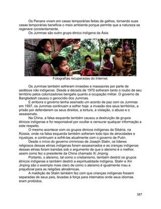 387
Os Penans vivem em casas temporárias feitas de galhos, tornando suas
casas temporárias beneficia o meio ambiente porque permite que a natureza se
regenere constantemente.
Os Jummas são outro grupo étnico indígena da Ásia:
Fotografías recuperadas do Internet.
Os Jummas também sofreram invasões e massacres por parte de
asiáticos não indígenas. Desde a década de 1970 sofreram tanto o roubo de seu
território pelos colonizadores bengalis quanto a ocupação militar. O governo de
Bangladesh causou o genocídio dos Jummas.
E embora o governo tenha assinado um acordo de paz com os Jummas
em 1997, os Jummas continuam a sofrer hoje: a invasão dos seus territórios, a
prisão por defenderem os seus direitos, a tortura, a violação, o abuso e o
assassinato.
Na China, a falsa esquerda também causou a destruição de grupos
étnicos indígenas e foi responsável por ocultar e censurar qualquer informação a
este respeito.
O mesmo acontece com os grupos étnicos indígenas da Sibéria, na
Rússia, onde na falsa esquerda também sofreram todo tipo de atrocidades e
injustiças, e continuam a sofrê-las atualmente com o governo de Putin.
Desde o início do governo criminoso de Joseph Stalin, os líderes
religiosos dessas etnias indígenas foram assassinados e as crenças indígenas
dessas etnias foram banidas sob o argumento de que o ateísmo é o melhor,
assim como fez o presidente da China chamado Xi Jinping.
Portanto, o ateísmo, tal como o cristianismo, também destrói os grupos
étnicos indígenas e também destrói a espiritualidade indígena. Stalin e Xin
Jinping são o exemplo mais claro de como o ateísmo é igualmente mau e
prejudicial para as religiões abraâmicas.
A maldição de Stalin também fez com que crianças indígenas fossem
separadas de seus pais, levadas à força para internatos onde seus idiomas
eram proibidos.
 