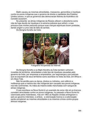 388
Stalin causou as mesmas atrocidades, massacres, genocídios e injustiças
contra os povos indígenas que o governo de direita e capitalista dos Estados
Unidos causou, e que os governos das democracias liberais da Austrália e do
Canadá causaram.
No presente: as etnias indígenas da Rússia utilizam o alcoolismo como
rota de fuga devido às injustiças e à extrema pobreza que sofrem, e isso
provoca suas mortes precoces porque suas crenças espirituais foram proibidas,
dando origem a uma vida de falta de sentido.
Os Dongria Kondhs da Índia:
Fotografía recuperada do Internet.
Os Dongria Kondhs e os Majhi Kondhs da Índia também sofreram
invasões de territórios, atrocidades e todo tipo de injustiças causadas pelo
governo da Índia, por empresas e empresários, por seguranças e por policiais
que os expulsam de seus territórios como acontece no resto da Ásia, em África e
em Abya Yala.
Não há perdão para os danos, diretos ou indiretos, com silêncio e
indiferença que a maioria dos não indígenas tem causado aos povos indígenas
nos três continentes. As mãos da maioria estão manchadas com sangue de
etnias indígenas.
O que acontece na Nova Guiné é um exemplo de como não só os brancos
cometem atrocidades contra os povos indígenas, no passado a Nova Guiné foi
colonizada pelos holandeses, mas em 1963 as Nações Unidas entregaram o
país ao governo indonésio, e ambos, a colonização branca e a colonização
parda cometeram as mesmas atrocidades e os mesmos crimes contra grupos
étnicos indígenas.
 