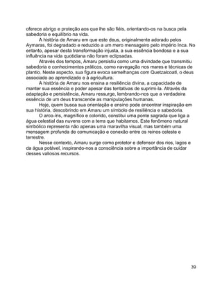 39
oferece abrigo e proteção aos que lhe são fiéis, orientando-os na busca pela
sabedoria e equilíbrio na vida.
A história de Amaru em que este deus, originalmente adorado pelos
Aymaras, foi degradado e reduzido a um mero mensageiro pelo império Inca. No
entanto, apesar desta transformação injusta, a sua essência bondosa e a sua
influência na vida quotidiana não foram eclipsadas.
Através dos tempos, Amaru persistiu como uma divindade que transmitiu
sabedoria e conhecimentos práticos, como navegação nos mares e técnicas de
plantio. Neste aspecto, sua figura evoca semelhanças com Quetzalcoatl, o deus
associado ao aprendizado e à agricultura.
A história de Amaru nos ensina a resiliência divina, a capacidade de
manter sua essência e poder apesar das tentativas de suprimi-la. Através da
adaptação e persistência, Amaru ressurge, lembrando-nos que a verdadeira
essência de um deus transcende as manipulações humanas.
Hoje, quem busca sua orientação e ensino pode encontrar inspiração em
sua história, descobrindo em Amaru um símbolo de resiliência e sabedoria.
O arco-íris, magnífico e colorido, constitui uma ponte sagrada que liga a
água celestial das nuvens com a terra que habitamos. Este fenômeno natural
simbólico representa não apenas uma maravilha visual, mas também uma
mensagem profunda de comunicação e conexão entre os reinos celeste e
terrestre.
Nesse contexto, Amaru surge como protetor e defensor dos rios, lagos e
da água potável, inspirando-nos a consciência sobre a importância de cuidar
desses valiosos recursos.
 