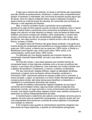 391
E algo que a maioria não entende: os rituais e cerimônias são importantes,
pois dão sentido de pertencimento, fortalecem o coletivo pelo compartilhamento,
ajudam a expressar a criatividade, são uma forma de esporte quando algum tipo
de dança, como em alguns indígenas dança, ajuda a expressar emoções e
ajuda a sentir-se unido às forças da natureza, em comunhão com as forças da
natureza, e não separado da natureza.
Mas, a maioria considera rituais e cerimônias como superstição,
ignorância ou algo primitivo apenas quando se trata de indígenas, pois a maioria
também realiza rituais e cerimônias como comemorar aniversários onde se
apaga uma vela em um bolo fazendo um desejo, como as festas de Natal onde
enfeitam uma árvore cortada com enfeites, como casamentos, e muitos mais
rituais e cerimônias que não são considerados superstição, nem chatos, nem
ignorância, nem algo primitivo, só porque a maioria os faz e vêm do Ocidente ,
branco, europeu e cristão.
Vi a página Caixa de Pandora não gosto desse conteúdo, é de gente que
inventa teorias da conspiração para beneficiar as crenças judaico-cristãs com as
quais sou 100% contra, a maioria com as quais sou 100% contra, a Direita e o
Neoliberais como Agustín Laje, contra quem estou 100% contra, e os
conservadores, contra quem estou 100% contra.
Fui difamado por uma dessas pessoas que inventam teorias da
conspiração chamada Katecon2006, sei tudo o que dizem e não estou
interessado.
No final das contas, o que essas pessoas que inventam teorias da
conspiração fazem é dizer algumas verdades como a de que os políticos são
maçons, o que todos nós já sabemos, mas misturado com muitas mentiras com
o objetivo de beneficiar o cristianismo, a maioria, a direita e os libertários.
Por isso mencionam citações bíblicas, negam as alterações climáticas,
posicionam a maioria como se fossem vítimas inocentes, condenam o
movimento LGBT, mencionam sempre as crenças cristãs como o anticristo, a
marca da besta, o diabo, os demónios e um Novo Ordem Mundial ligada a essas
crenças judaico-cristãs, são todas teorias para beneficiar o cristianismo, o
capitalismo e o pensamento dominante das massas.
Quando os malditos colonizadores ingleses chegaram ao que hoje é
conhecido como Estados Unidos, algumas etnias nativas (indígenas) lhes
ofereceram comida, um lugar para ficar e muito conhecimento para sobreviver
no local, mas depois quando esses ingleses criaram suas colônias começaram a
exterminar os nativos independentemente da idade.
E transformaram o extermínio dos nativos numa tradição, tal como para os
ingleses, tal como para os espanhóis e portugueses, a caça por prazer sem ser
uma necessidade para sobreviver a animais de outras espécies é considerada
uma tradição ou costume.
E foi a mesma coisa quando os colonizadores espanhóis chegaram aos
hoje países de língua espanhola, e quando os colonizadores portugueses
 